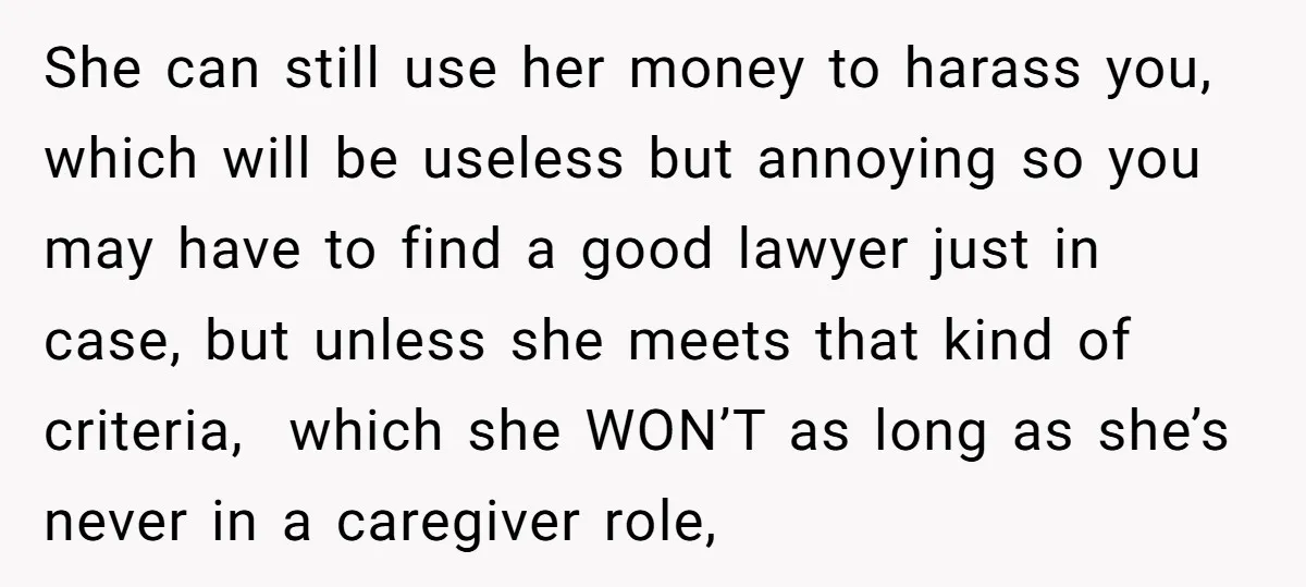 She can still use her money to harass you, which will be useless but annoying so you may have to find a good lawyer just in case, but unless she...