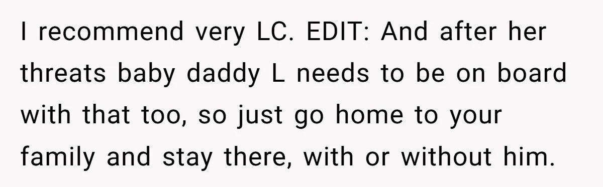 I recommend very LC. EDIT: And after her threats baby daddy L needs to be on board with that too, so just go home to your family and stay there,...