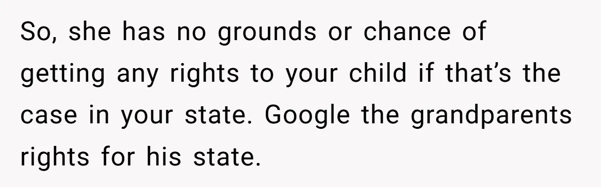 So, she has no grounds or chance of getting any rights to your child if that’s the case in your state. Google the grandparents rights for his state.