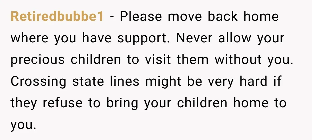 Retiredbubbe1 − Please move back home where you have support. Never allow your precious children to visit them without you. Crossing state lines might be very hard if they refuse...