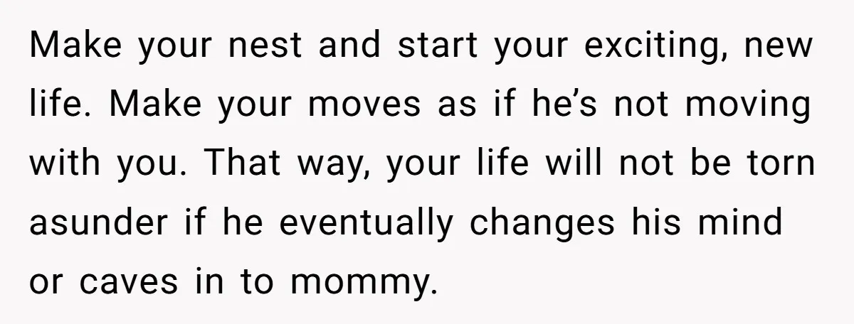 Make your nest and start your exciting, new life. Make your moves as if he’s not moving with you. That way, your life will not be torn asunder if he...