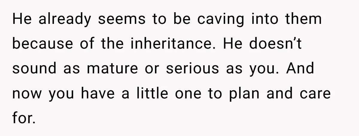 He already seems to be caving into them because of the inheritance. He doesn’t sound as mature or serious as you. And now you have a little one to plan...