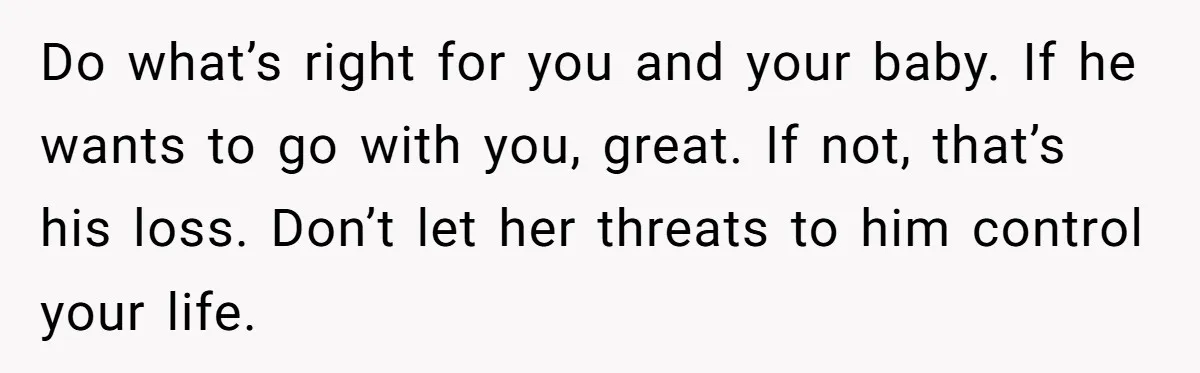Do what’s right for you and your baby. If he wants to go with you, great. If not, that’s his loss. Don’t let her threats to him control your life.