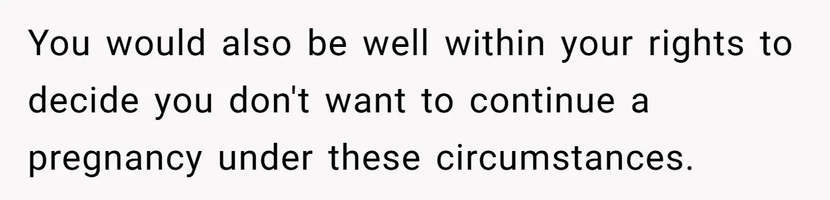 You would also be well within your rights to decide you don't want to continue a pregnancy under these circumstances.
