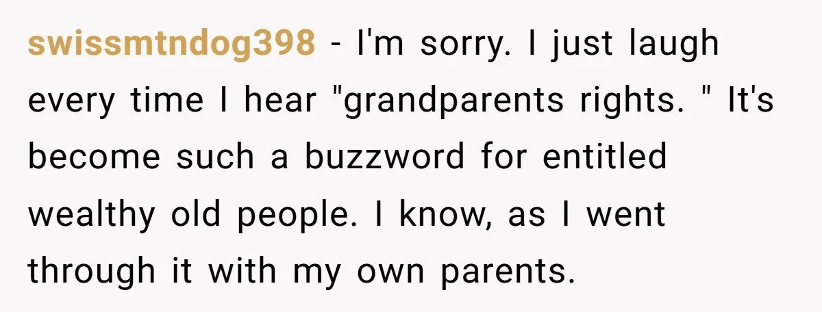 swissmtndog398 − I'm sorry. I just laugh every time I hear "grandparents rights. " It's become such a buzzword for entitled wealthy old people. I know, as I went through...