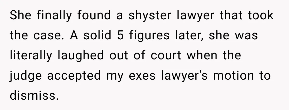 She finally found a shyster lawyer that took the case. A solid 5 figures later, she was literally laughed out of court when the judge accepted my exes lawyer's motion...