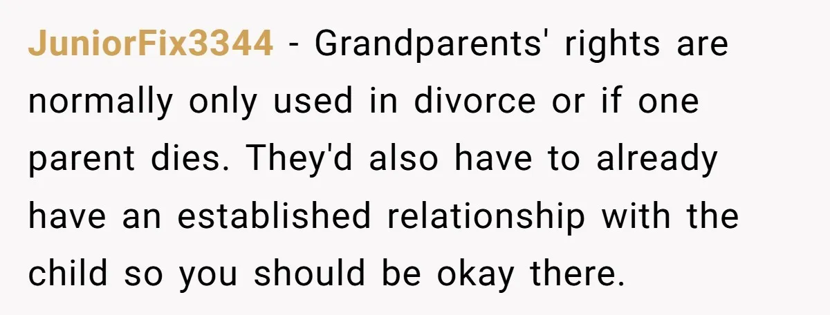JuniorFix3344 − Grandparents' rights are normally only used in divorce or if one parent dies. They'd also have to already have an established relationship with the child so you should...