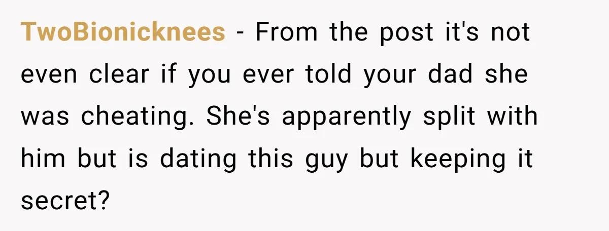 TwoBionicknees − From the post it's not even clear if you ever told your dad she was cheating. She's apparently split with him but is dating this guy but keeping...