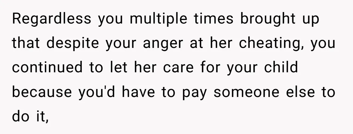 Regardless you multiple times brought up that despite your anger at her cheating, you continued to let her care for your child because you'd have to pay someone else to...