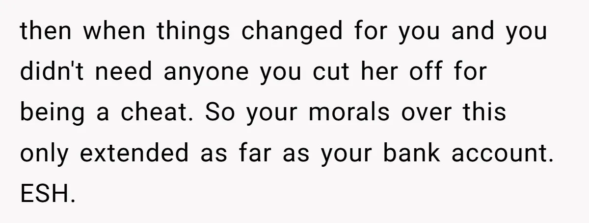 then when things changed for you and you didn't need anyone you cut her off for being a cheat. So your morals over this only extended as far as your...