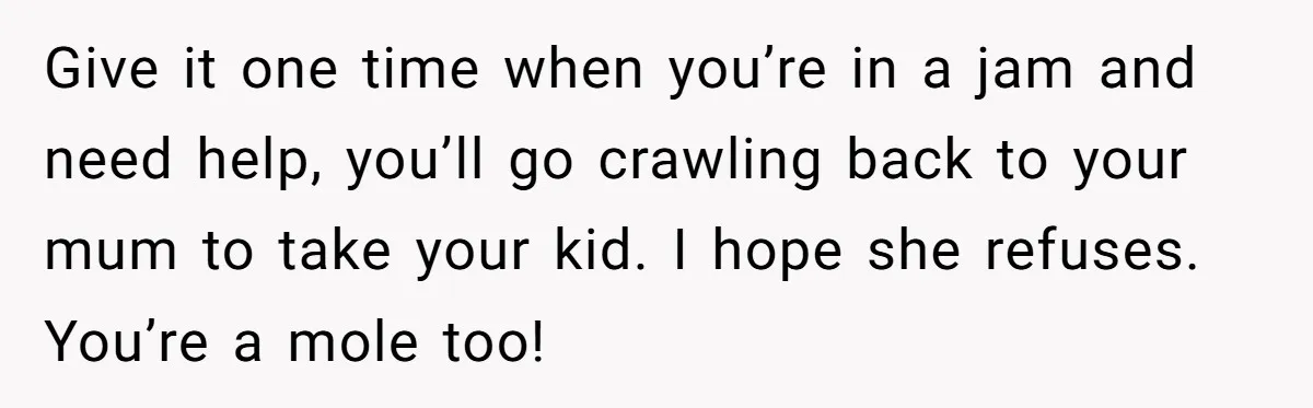 Give it one time when you’re in a jam and need help, you’ll go crawling back to your mum to take your kid. I hope she refuses. You’re a mole...
