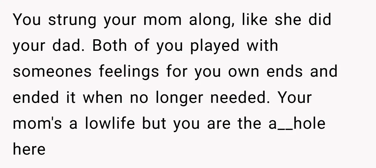 You strung your mom along, like she did your dad. Both of you played with someones feelings for you own ends and ended it when no longer needed. Your mom's...