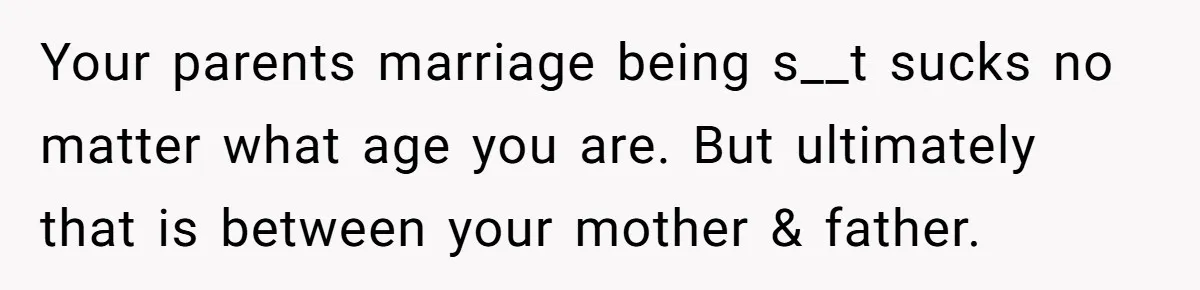 Your parents marriage being s__t sucks no matter what age you are. But ultimately that is between your mother & father.