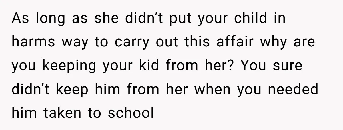 As long as she didn’t put your child in harms way to carry out this affair why are you keeping your kid from her? You sure didn’t keep him from...