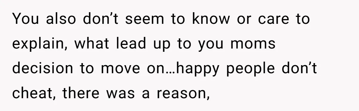 You also don’t seem to know or care to explain, what lead up to you moms decision to move on…happy people don’t cheat, there was a reason,