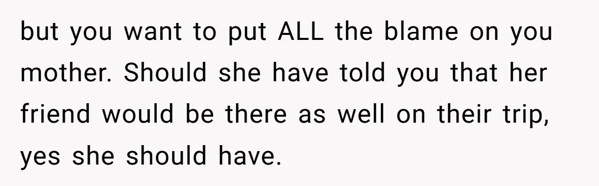 but you want to put ALL the blame on you mother. Should she have told you that her friend would be there as well on their trip, yes she should...