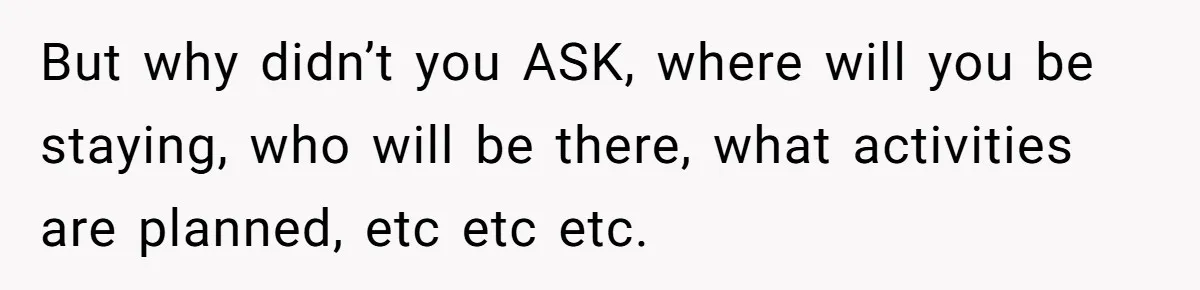 But why didn’t you ASK, where will you be staying, who will be there, what activities are planned, etc etc etc.