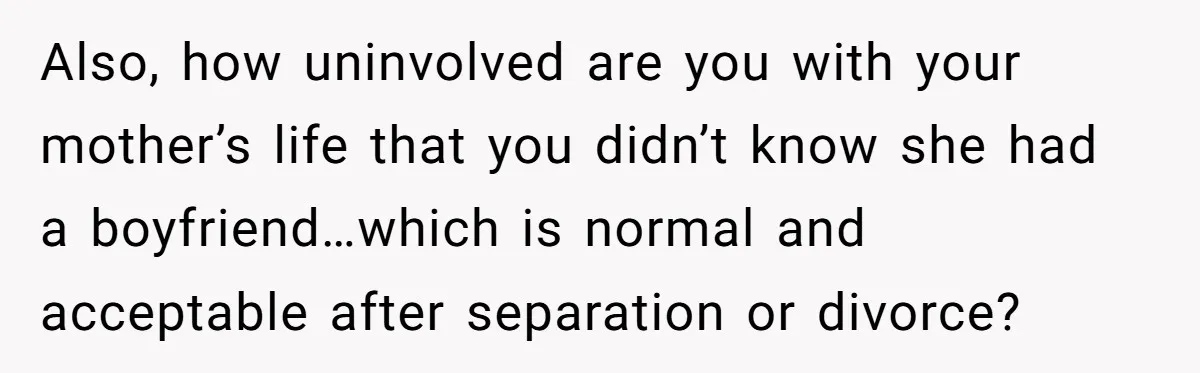 Also, how uninvolved are you with your mother’s life that you didn’t know she had a boyfriend…which is normal and acceptable after separation or divorce?
