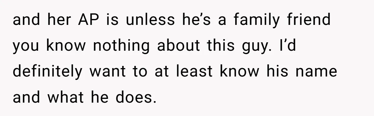 and her AP is unless he’s a family friend you know nothing about this guy. I’d definitely want to at least know his name and what he does.