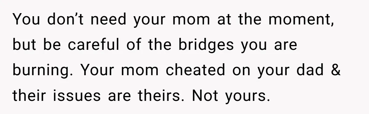 You don’t need your mom at the moment, but be careful of the bridges you are burning. Your mom cheated on your dad & their issues are theirs. Not yours.