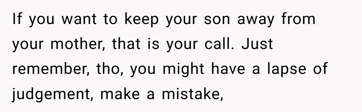 If you want to keep your son away from your mother, that is your call. Just remember, tho, you might have a lapse of judgement, make a mistake,