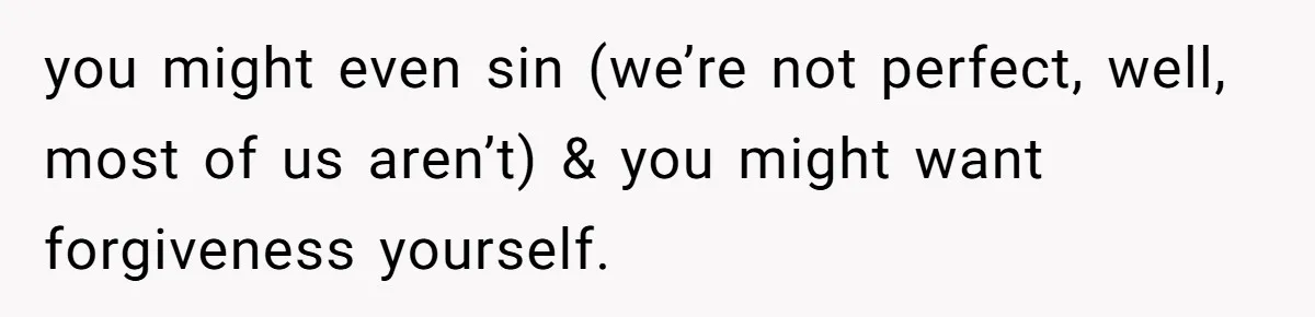 you might even sin (we’re not perfect, well, most of us aren’t) & you might want forgiveness yourself.
