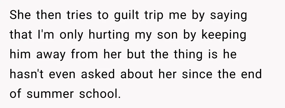 She then tries to guilt trip me by saying that I'm only hurting my son by keeping him away from her but the thing is he hasn't even asked about...