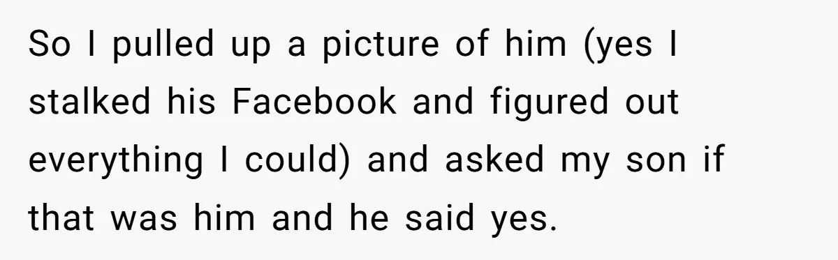 So I pulled up a picture of him (yes I stalked his Facebook and figured out everything I could) and asked my son if that was him and he said...