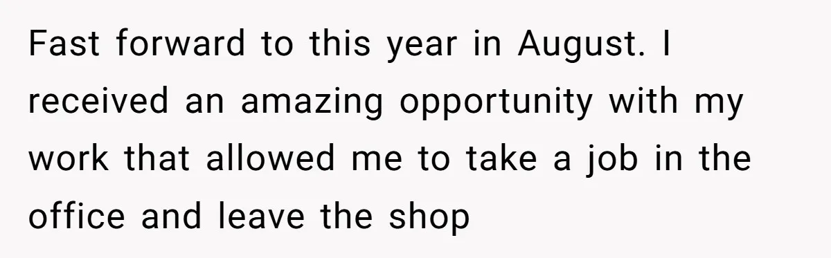 Fast forward to this year in August. I received an amazing opportunity with my work that allowed me to take a job in the office and leave the shop