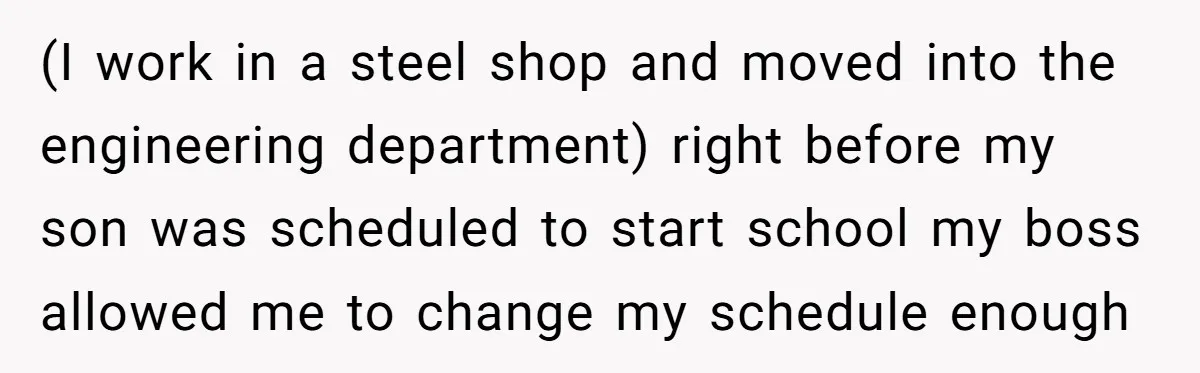 (I work in a steel shop and moved into the engineering department) right before my son was scheduled to start school my boss allowed me to change my schedule enough