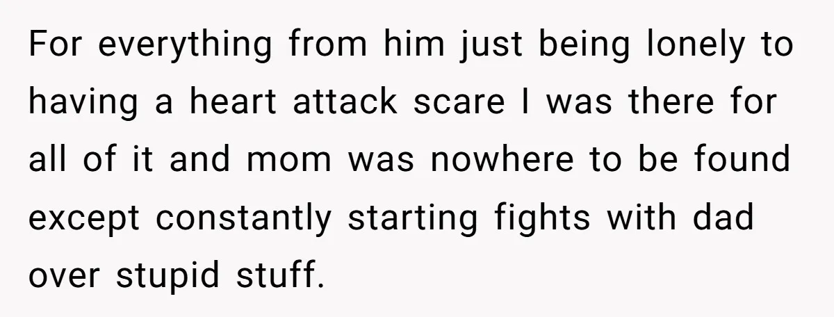 For everything from him just being lonely to having a heart attack scare I was there for all of it and mom was nowhere to be found except constantly starting...