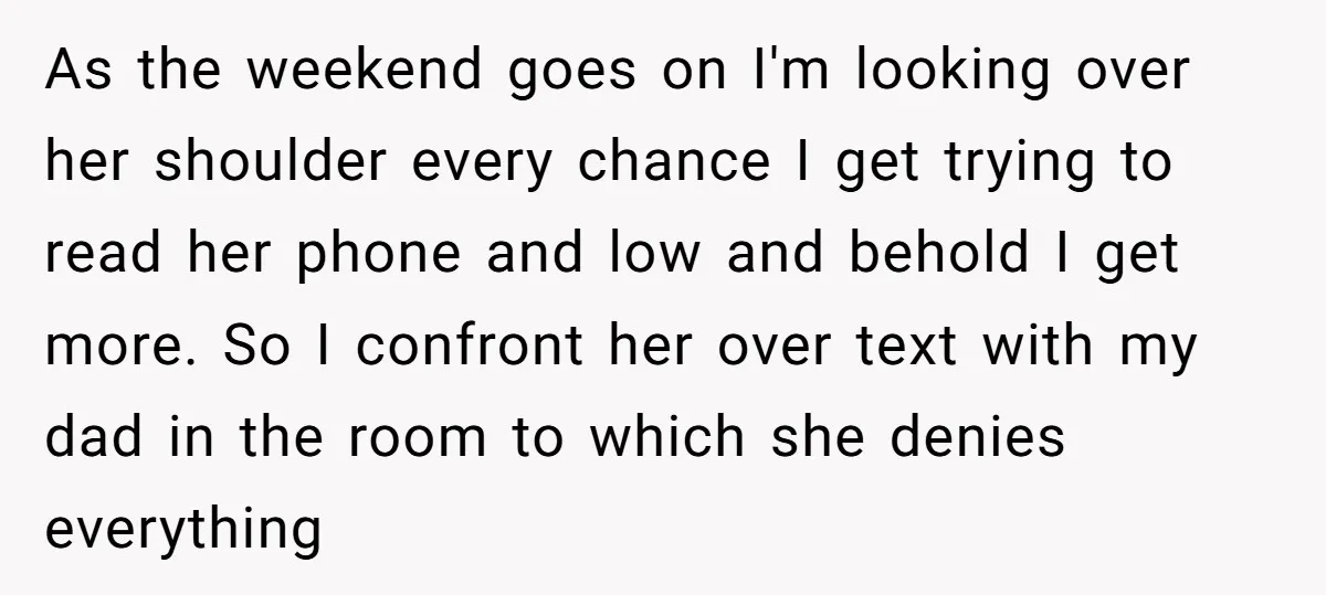 As the weekend goes on I'm looking over her shoulder every chance I get trying to read her phone and low and behold I get more. So I confront her...