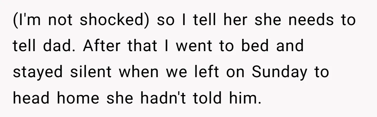 (I'm not shocked) so I tell her she needs to tell dad. After that I went to bed and stayed silent when we left on Sunday to head home she...
