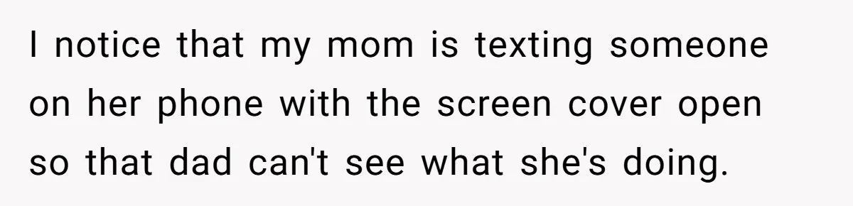 I notice that my mom is texting someone on her phone with the screen cover open so that dad can't see what she's doing.