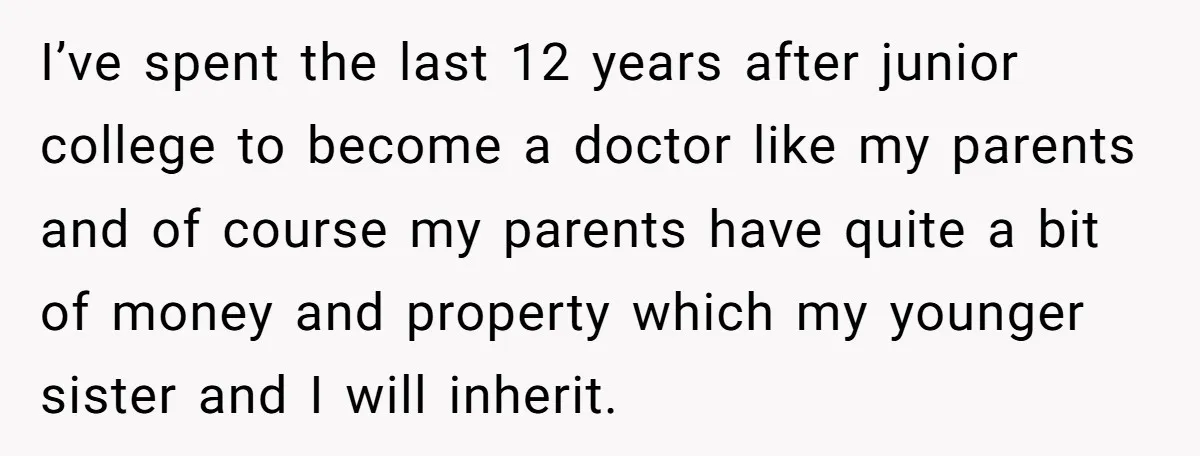 I’ve spent the last 12 years after junior college to become a doctor like my parents and of course my parents have quite a bit of money and property which...