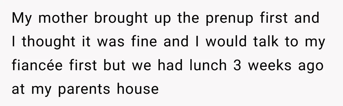 My mother brought up the prenup first and I thought it was fine and I would talk to my fiancée first but we had lunch 3 weeks ago at my...