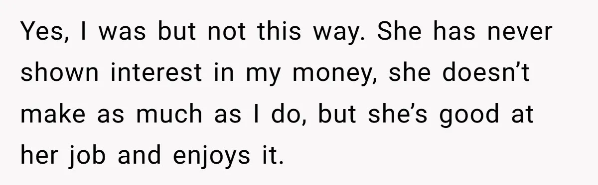 Yes, I was but not this way. She has never shown interest in my money, she doesn’t make as much as I do, but she’s good at her job and...