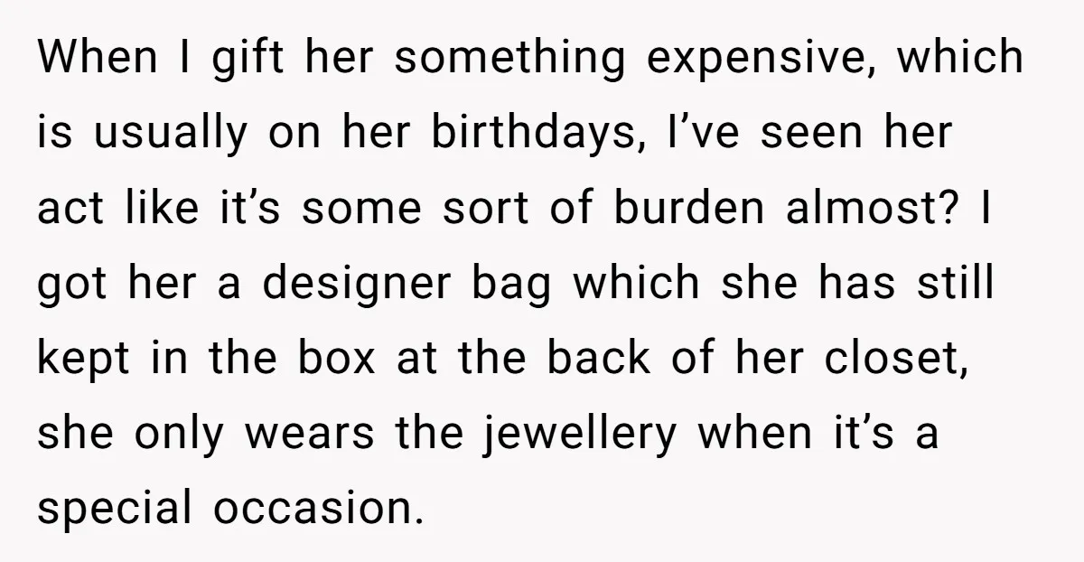 When I gift her something expensive, which is usually on her birthdays, I’ve seen her act like it’s some sort of burden almost? I got her a designer bag which...