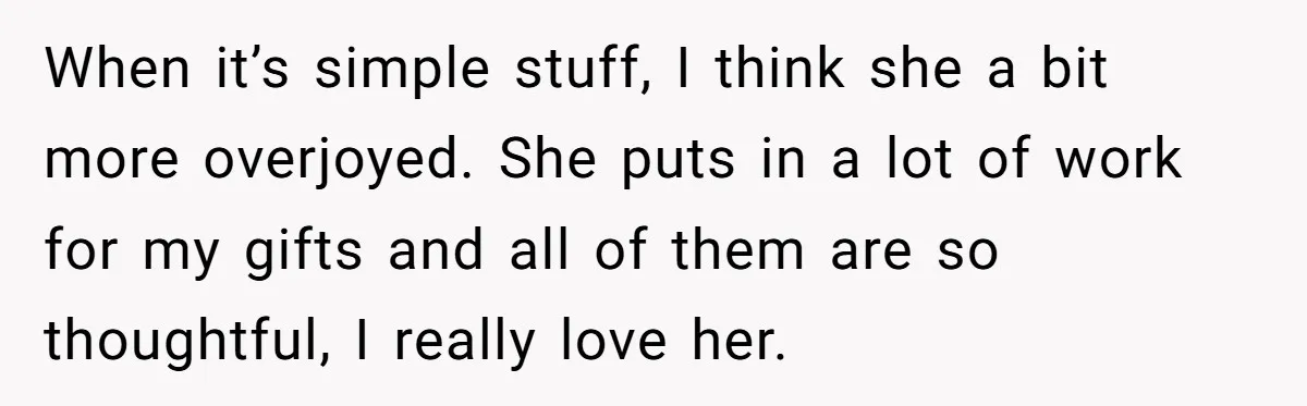 When it’s simple stuff, I think she a bit more overjoyed. She puts in a lot of work for my gifts and all of them are so thoughtful, I really...
