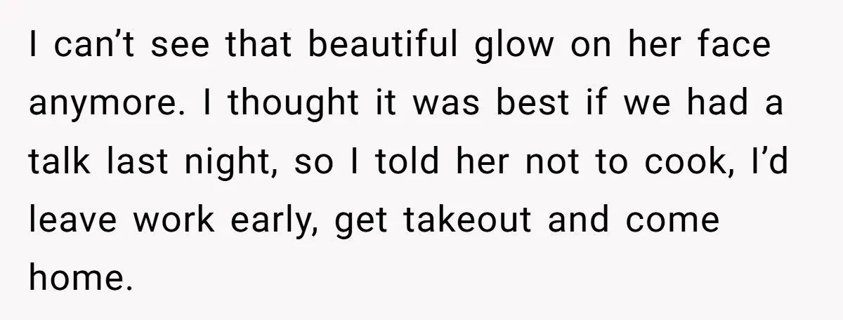 I can’t see that beautiful glow on her face anymore. I thought it was best if we had a talk last night, so I told her not to cook, I’d...