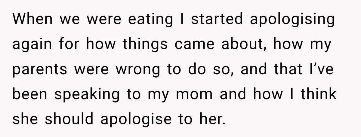 When we were eating I started apologising again for how things came about, how my parents were wrong to do so, and that I’ve been speaking to my mom and...