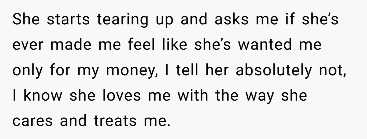 She starts tearing up and asks me if she’s ever made me feel like she’s wanted me only for my money, I tell her absolutely not, I know she loves...