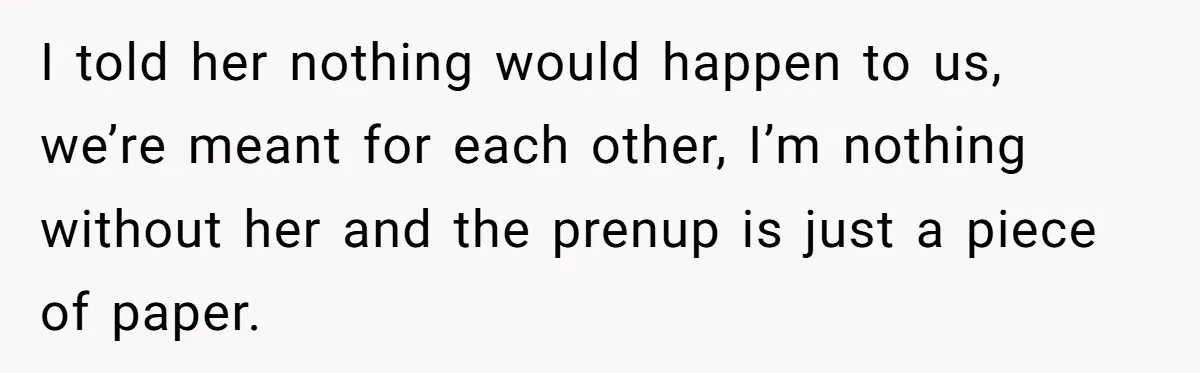 I told her nothing would happen to us, we’re meant for each other, I’m nothing without her and the prenup is just a piece of paper.