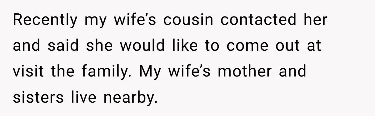 Recently my wife’s cousin contacted her and said she would like to come out at visit the family. My wife’s mother and sisters live nearby.