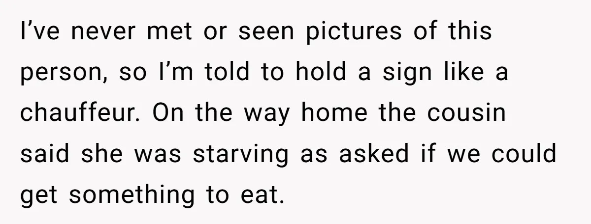I’ve never met or seen pictures of this person, so I’m told to hold a sign like a chauffeur. On the way home the cousin said she was starving as...