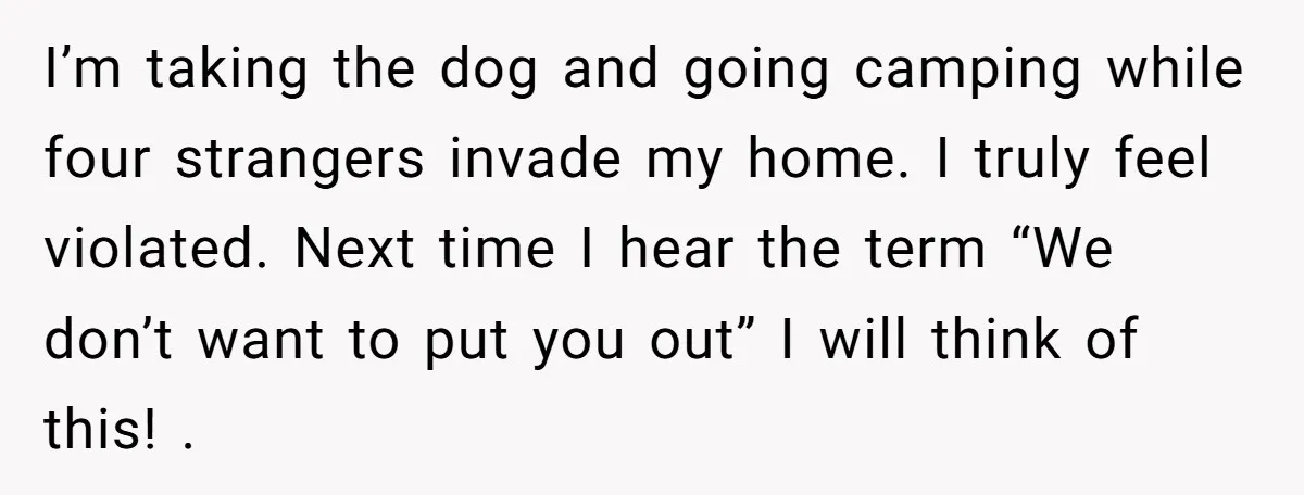 I’m taking the dog and going camping while four strangers invade my home. I truly feel violated. Next time I hear the term “We don’t want to put you out”...