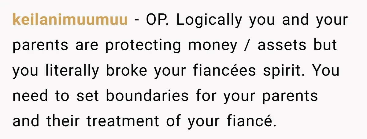 keilanimuumuu − OP. Logically you and your parents are protecting money / assets but you literally broke your fiancées spirit. You need to set boundaries for your parents and their...