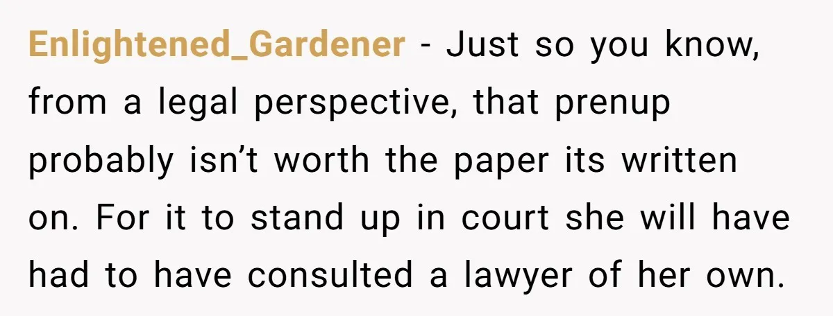 Enlightened_Gardener − Just so you know, from a legal perspective, that prenup probably isn’t worth the paper its written on. For it to stand up in court she will have...
