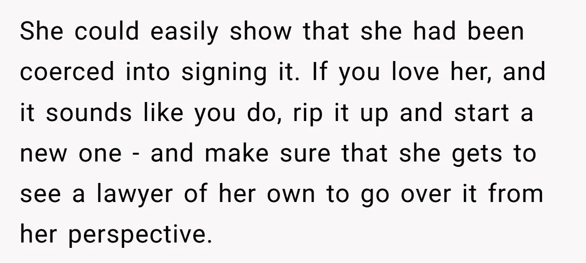 She could easily show that she had been coerced into signing it. If you love her, and it sounds like you do, rip it up and start a new one...