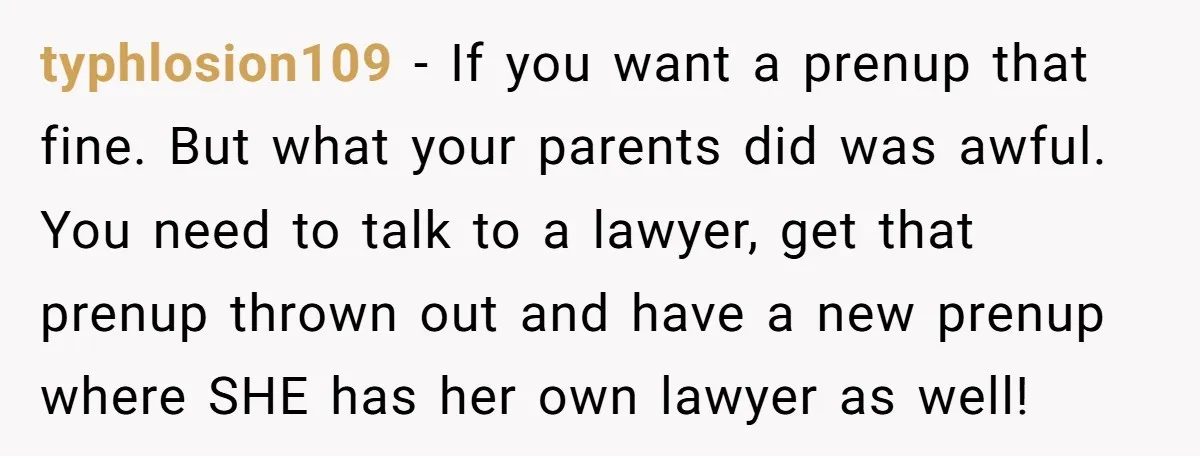 typhlosion109 − If you want a prenup that fine. But what your parents did was awful. You need to talk to a lawyer, get that prenup thrown out and have...
